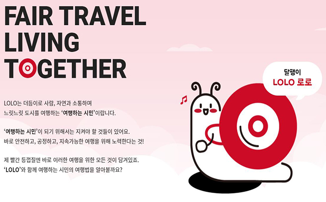 FAIR TRAVEL LIVING TOGETHER. LOLO는 더듬이로 사람, 자연과 소통하며 느릿느릿 도시를 여행하는 '여행하는 시민'이랍니다. '여행하는 시민'이 되기 위해서는 지켜야 할 것들이 있어요. 바로 안전하고, 공정하고, 지속 가능한 여행을 위해 노력한다는 것! 제 빨간 등껍질엔 바로 이러한 여행을 위한 모든 것이 담겨있죠. 'LOLO'와 함께 여행하는 시민의 여행법을 알아볼까요?