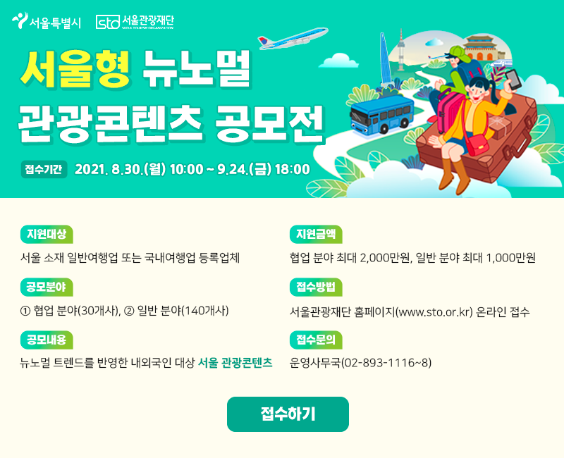 서울형 뉴노멀 관광콘텐츠 공모전. 접수기간: 2021년8월30일(월) 10:00 ~ 9월24일(금) 18:00. 지원대상: 서울 소재 일반여행업 또는 국내여행업 등록업체. 공모분야: 1.협업분야(30개사), 2.일반분야(140개사). 공모내용: 뉴노멀 트렌드를 반영한 내외국인 대상 서울 관광 콘텐츠. 지원금액: 협업 분야 최대 2000만원, 일반 분야 최대 1000만원. 접수방법: 서울관광재단 홈페이지(www.sto.or.kr) 온라인 접수. 접수문의: 운영사무국(02-893-1116~8).